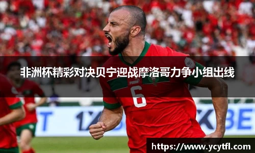 非洲杯精彩对决贝宁迎战摩洛哥力争小组出线