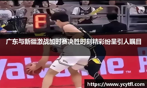 广东与新疆激战加时赛决胜时刻精彩纷呈引人瞩目