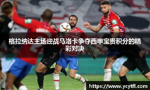 格拉纳达主场迎战马洛卡争夺西甲宝贵积分的精彩对决